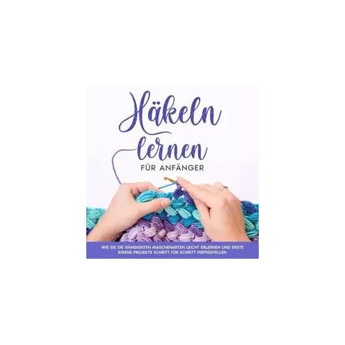 Häkeln lernen für Anfänger: Wie Sie die gängigsten Maschenarten leicht erlernen und erste eigene Projekte Schritt für Schritt fertigstellen